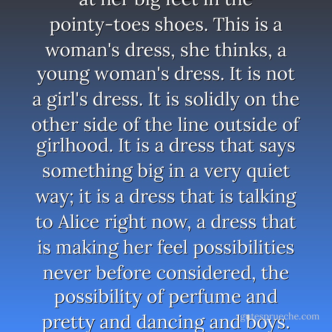 She smoothes the front of the dress, looking down at her hands, at her bitten fingernails, at her big feet in the pointy-toes shoes. This is a woman's dress, she thinks, a young woman's dress. It is not a girl's dress. It is solidly on the other side of the line outside of girlhood. It is a dress that says something big in a very quiet way; it is a dress that is talking to Alice right now, a dress that is making her feel possibilities never before considered, the possibility of perfume and pretty and dancing and boys. This dress is who she might be, only more so. - Laura Harrington