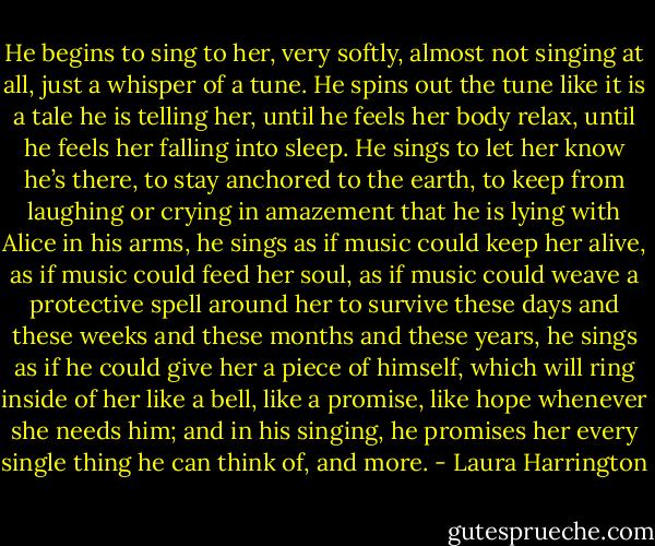 He begins to sing to her, very softly, almost not singing at all, just a whisper of a tune. He spins out the tune like it is a tale he is telling her, until he feels her body relax, until he feels her falling into sleep. He sings to let her know he’s there, to stay anchored to the earth, to keep from laughing or crying in amazement that he is lying with Alice in his arms, he sings as if music could keep her alive, as if music could feed her soul, as if music could weave a protective spell around her to survive these days and these weeks and these months and these years, he sings as if he could give her a piece of himself, which will ring inside of her like a bell, like a promise, like hope whenever she needs him; and in his singing, he promises her every single thing he can think of, and more. - Laura Harrington
