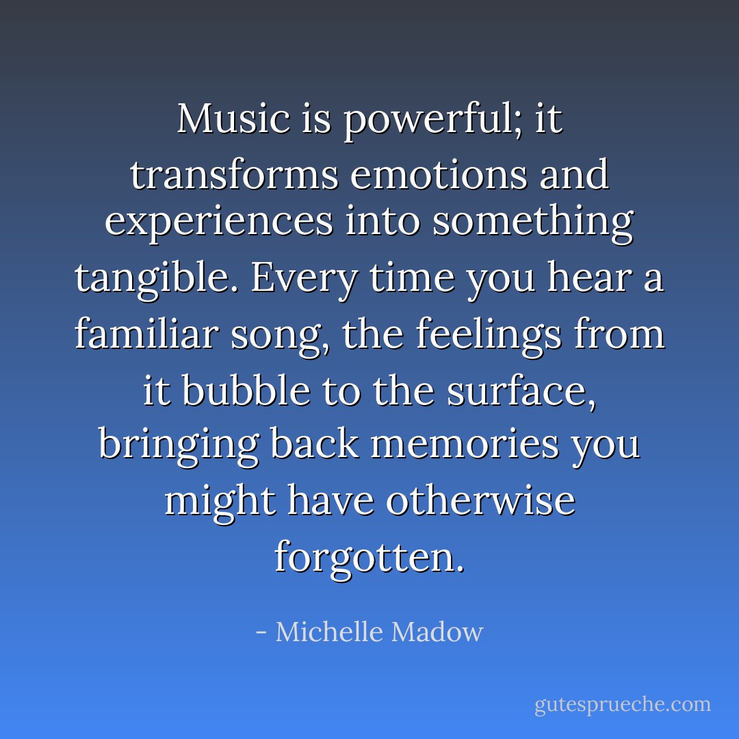 Music is powerful; it transforms emotions and experiences into something tangible. Every time you hear a familiar song, the feelings from it bubble to the surface, bringing back memories you might have otherwise forgotten. - Michelle Madow