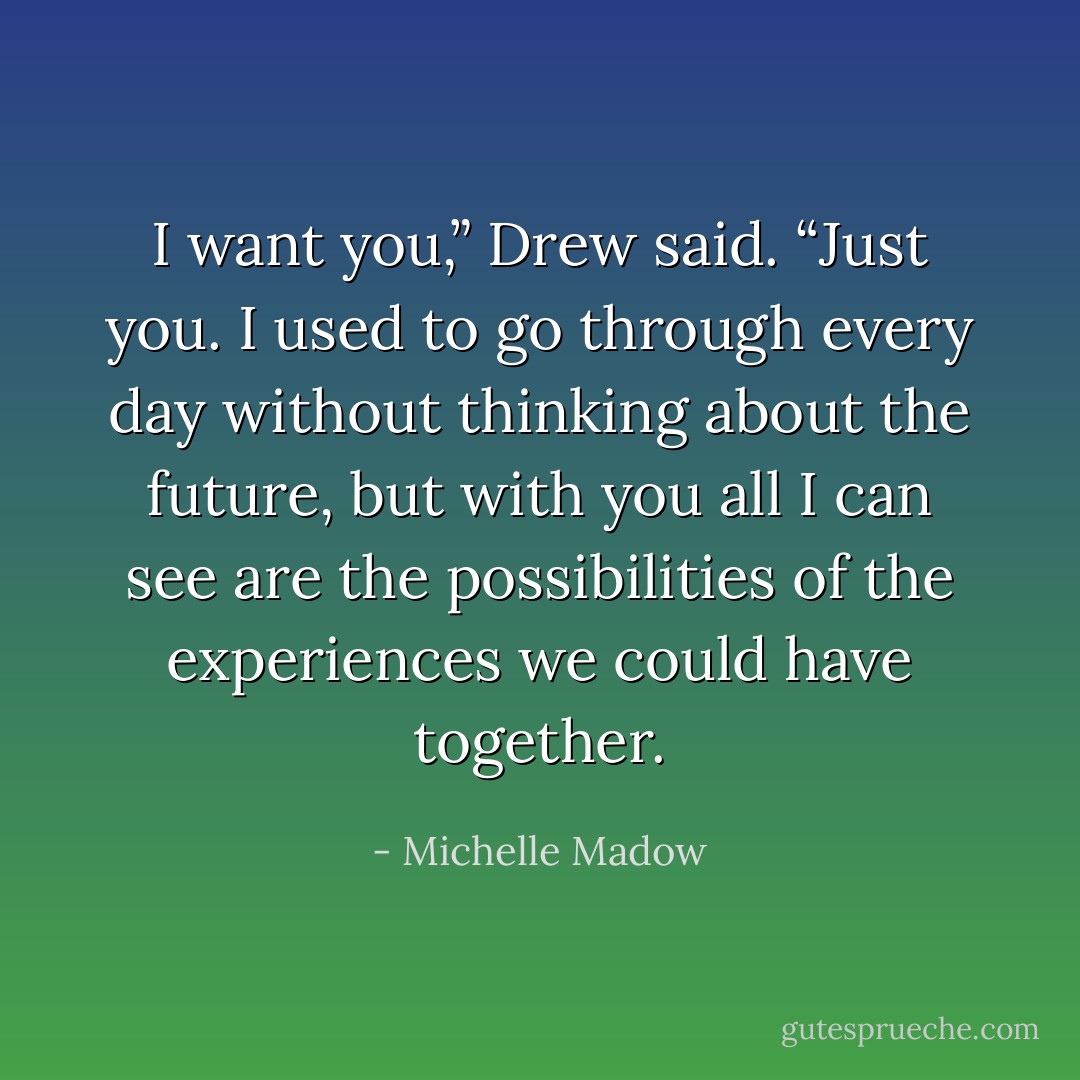 I want you,” Drew said. “Just you. I used to go through every day without thinking about the future, but with you all I can see are the possibilities of the experiences we could have together. - Michelle Madow