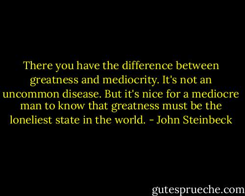 There you have the difference between greatness and mediocrity. It's not an uncommon disease. But it's nice for a mediocre man to know that greatness must be the loneliest state in the world. - John Steinbeck