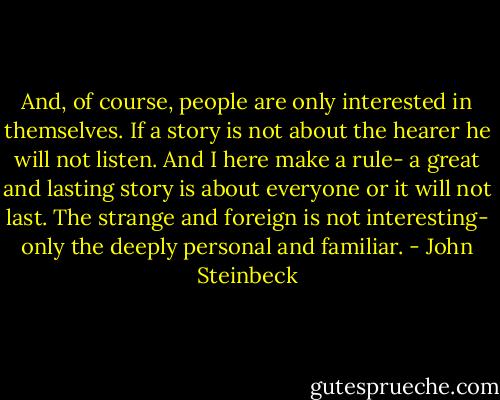 And, of course, people are only interested in themselves. If a story is not about the hearer he will not listen. And I here make a rule- a great and lasting story is about everyone or it will not last. The strange and foreign is not interesting- only the deeply personal and familiar. - John Steinbeck