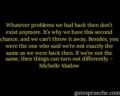 Whatever problems we had back then don’t exist anymore. It’s why we have this second chance, and we can’t throw it away. Besides, you were the one who said we’re not exactly the same as we were back then. If we’re not the same, then things can turn out differently. - Michelle Madow
