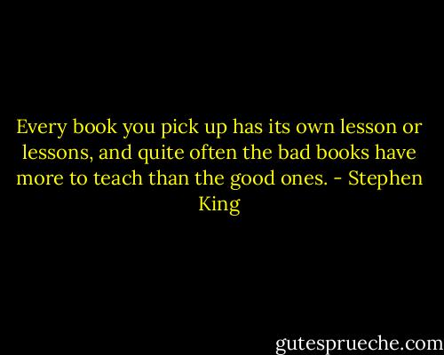 Every book you pick up has its own lesson or lessons, and quite often the bad books have more to teach than the good ones. - Stephen King
