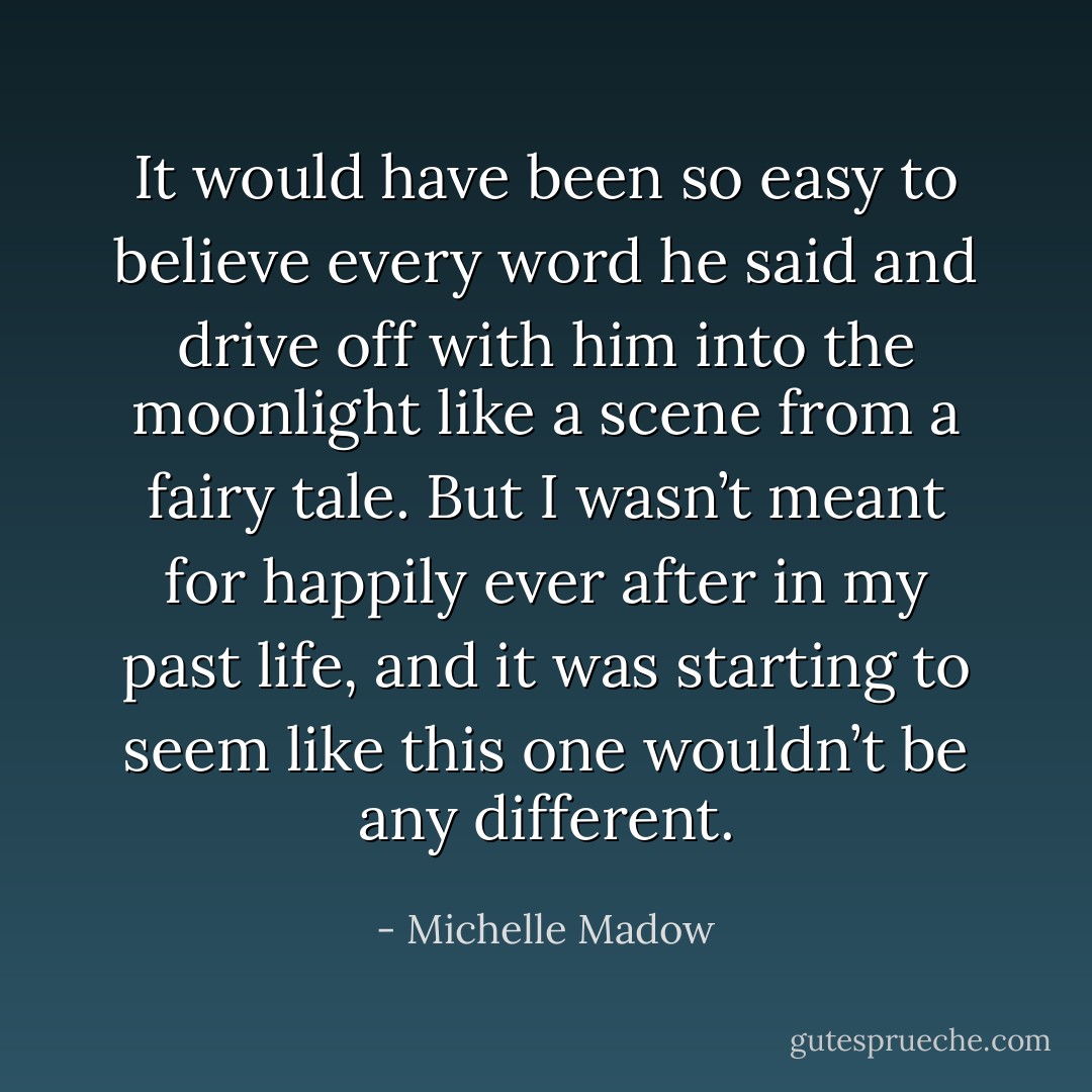 It would have been so easy to believe every word he said and drive off with him into the moonlight like a scene from a fairy tale. But I wasn’t meant for happily ever after in my past life, and it was starting to seem like this one wouldn’t be any different. - Michelle Madow