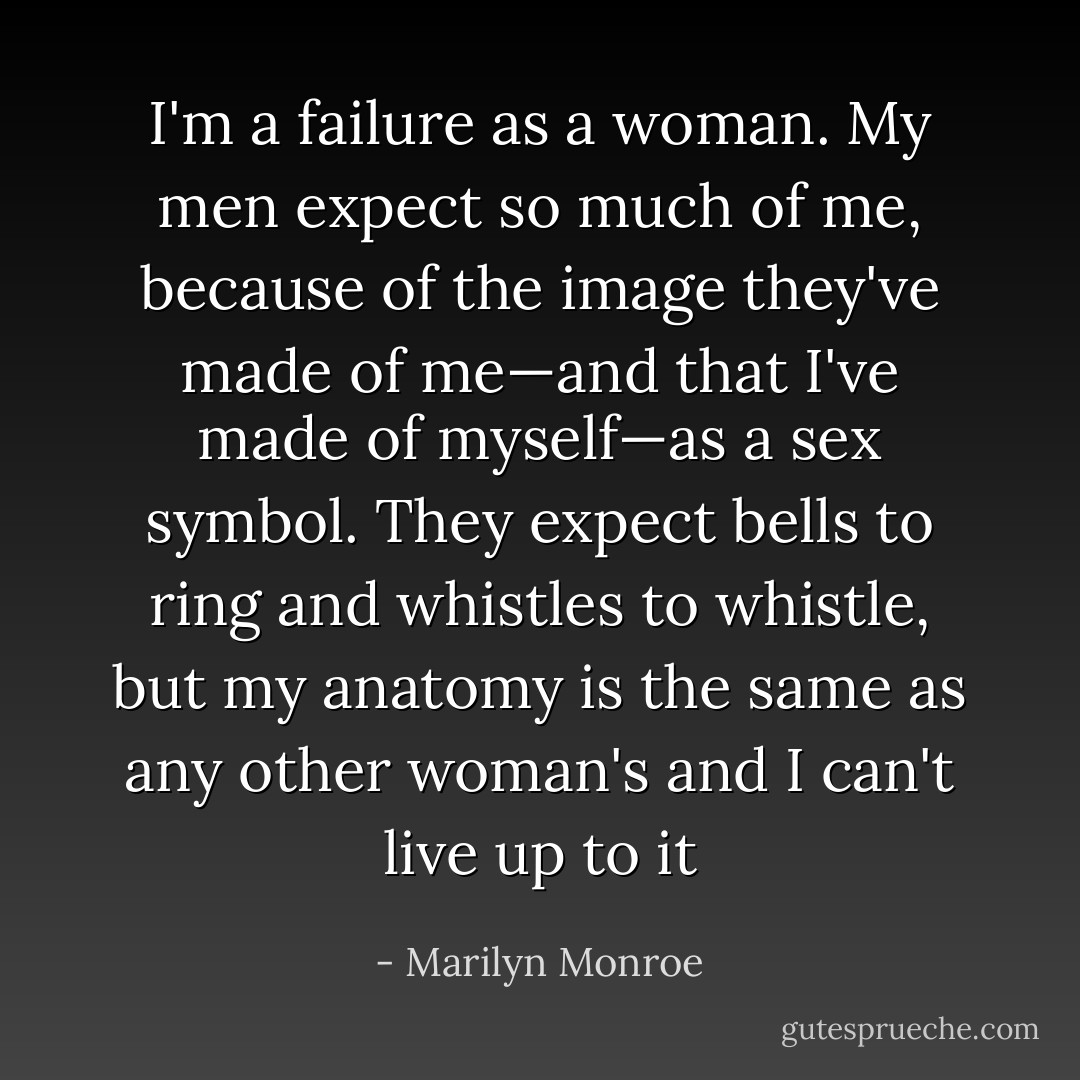 I'm a failure as a woman. My men expect so much of me, because of the image they've made of me—and that I've made of myself—as a sex symbol. They expect bells to ring and whistles to whistle, but my anatomy is the same as any other woman's and I can't live up to it - Marilyn Monroe