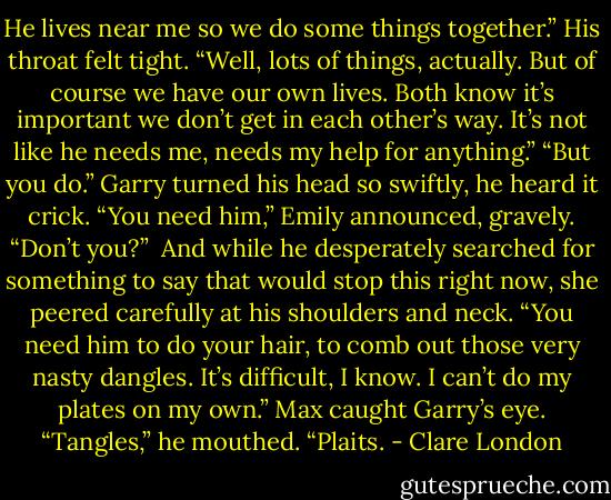 He lives near me so we do some things together.” His throat felt tight. “Well, lots of things, actually. But of course we have our own lives. Both know it’s important we don’t get in each other’s way. It’s not like he needs me, needs my help for anything.”<br />“But you do.”<br />Garry turned his head so swiftly, he heard it crick.<br />“You need him,” Emily announced, gravely. “Don’t you?” <br />And while he desperately searched for something to say that would stop this right now, she peered carefully at his shoulders and neck.<br />“You need him to do your hair, to comb out those very nasty dangles. It’s difficult, I know. I can’t do my plates on my own.”<br />Max caught Garry’s eye. “Tangles,” he mouthed. “Plaits. - Clare London