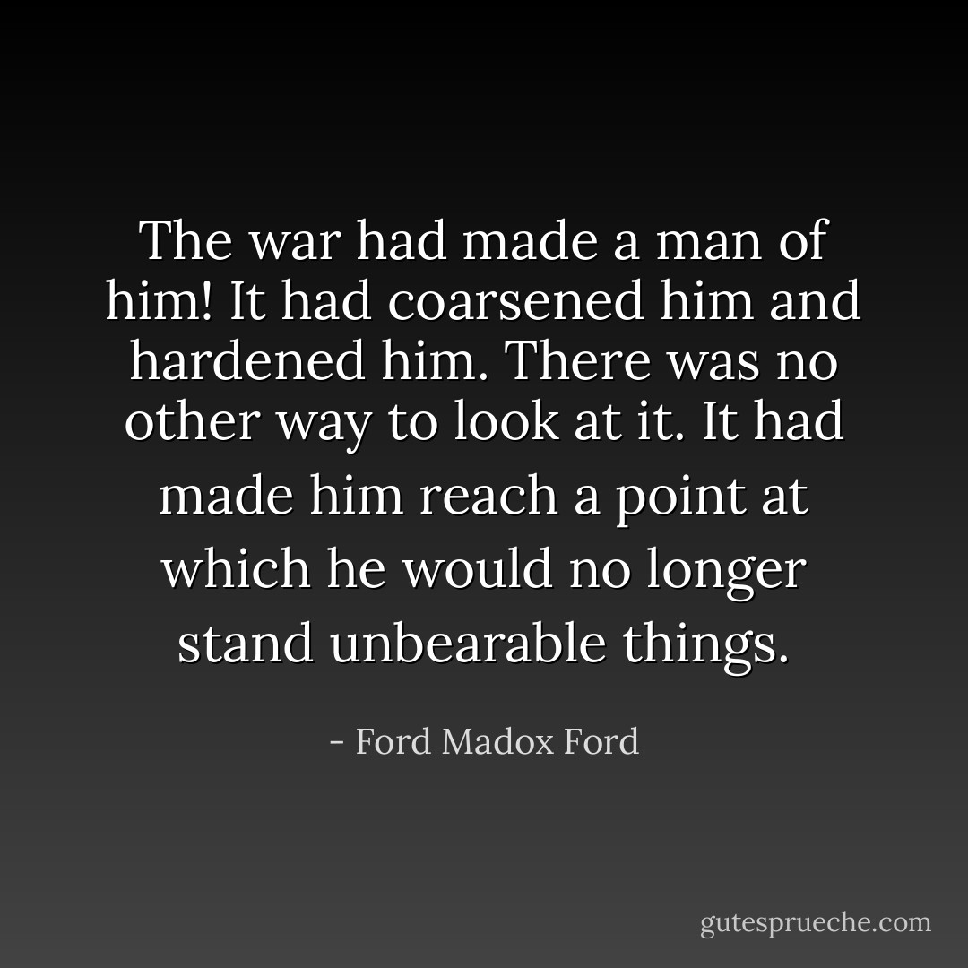 The war had made a man of him! It had coarsened him and hardened him. There was no other way to look at it. It had made him reach a point at which he would no longer stand unbearable things. - Ford Madox Ford