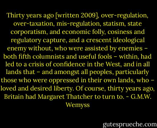 Thirty years ago [written 2009], over-regulation, over-taxation, mis-regulation, statism, state corporatism, and economic folly, cosiness and regulatory capture, and a crescent ideological enemy without, who were assisted by enemies – both fifth columnists and useful fools – within, had led to a crisis of confidence in the West, and in all lands that – and amongst all peoples, particularly those who were oppressed in their own lands, who – loved and desired liberty. Of course, thirty years ago, Britain had Margaret Thatcher to turn to. - G.M.W. Wemyss