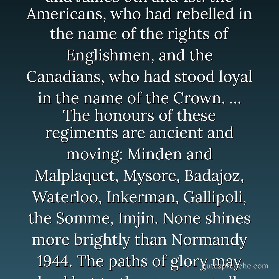 Sixty-five years ago [written 2009], in a brief lull between storms in a remarkably stormy June, even by the standards of Channel weather, the heirs of Harold and the kinsmen of the Conqueror came to Normandy. They were supported by the remnants of their first, North American, empire, the two great nations that they had planted in the New World in the time of Good Queen Bess and James 6th and 1st: the Americans, who had rebelled in the name of the rights of Englishmen, and the Canadians, who had stood loyal in the name of the Crown. … The honours of these regiments are ancient and moving: Minden and Malplaquet, Mysore, Badajoz, Waterloo, Inkerman, Gallipoli, the Somme, Imjin. None shines more brightly than Normandy 1944. The paths of glory may lead but to the grave; yet all, even golden boys and girls, must come to dust. It is a better path to the grave than any of the others, not because glory is something to seek, but because, not once or twice in our long island story, the way of duty has been the path to glory; and duty is to be done. …Let us now praise famous men, and our fathers that begat us. - G.M.W. Wemyss