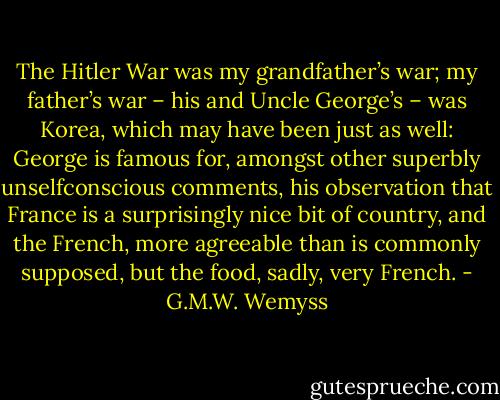 The Hitler War was my grandfather’s war; my father’s war – his and Uncle George’s – was Korea, which may have been just as well: George is famous for, amongst other superbly unselfconscious comments, his observation that France is a surprisingly nice bit of country, and the French, more agreeable than is commonly supposed, but the food, sadly, very French. - G.M.W. Wemyss