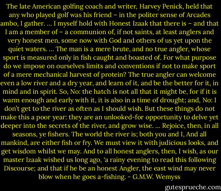 The late American golfing coach and writer, Harvey Penick, held that any who played golf was his friend – in the politer sense of Arcades ambo, I gather. … I myself hold with Honest Izaak that there is – and that I am a member of – a communion of, if not saints, at least anglers and very honest men, some now with God and others of us yet upon the quiet waters. … The man is a mere brute, and no true angler, whose sport is measured only in fish caught and boasted of. For what purpose do we impose on ourselves limits and conventions if not to make sport of a mere mechanical harvest of protein? The true angler can welcome even a low river and a dry year, and learn of it, and be the better for it, in mind and in spirit. So, No: the hatch is not all that it might be, for if it is warm enough and early with it, it is also in a time of drought; and, No: I don’t get to the river as often as I should wish. But these things do not make this a poor year: they are an unlooked-for opportunity to delve yet deeper into the secrets of the river, and grow wise. … Rejoice, then, in all seasons, ye fishers. The world the river is; both you and I, And all mankind, are either fish or fry. We must view it with judicious looks, and get wisdom whilst we may. And to all honest anglers, then, I wish, as our master Izaak wished us long ago, ‘a rainy evening to read this following Discourse; and that if he be an honest Angler, the east wind may never blow when he goes a-fishing. - G.M.W. Wemyss