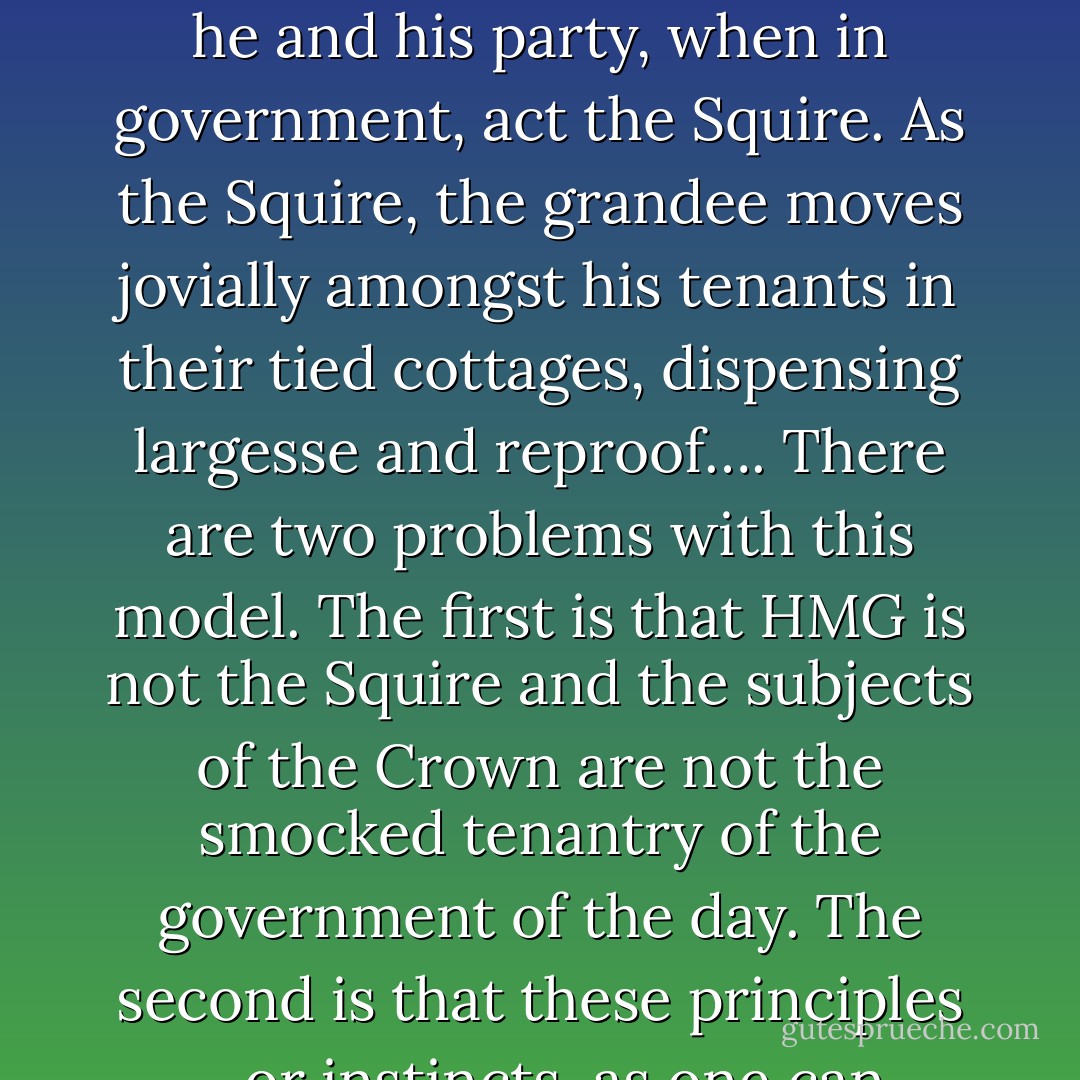 There are two primary strains in the Conservative Party: grocers, and grandees. … By ‘grandees’ and ‘grocers’, I am not referring to social class or any of that; nor do I refer to the Worshipful Company of Grocers, all cloves and camels. I refer rather to two fundamental positions within the Conservative Party, regardless of one’s antecedents. … A grandee Conservative sees the country as a village: a village of which he and his party, when in government, act the Squire. As the Squire, the grandee moves jovially amongst his tenants in their tied cottages, dispensing largesse and reproof…. There are two problems with this model. The first is that HMG is not the Squire and the subjects of the Crown are not the smocked tenantry of the government of the day. The second is that these principles – or instincts, as one can hardly call them principles – however different they may be to the fiercely held maxims of Labour old and new, lead in the end to the same statist solutions as those the Left proposes, and to accepting and ‘managing’ statism when a Conservative government succeeds a Labour one. It is the grocers who will always and rightly attempt to roll back the State and its reach in favour of liberty. - G.M.W. Wemyss