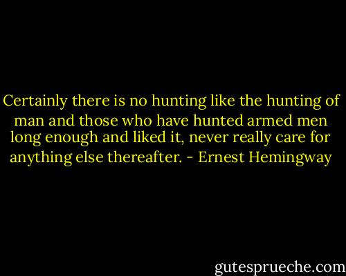 Certainly there is no hunting like the hunting of man and those who have hunted armed men long enough and liked it, never really care for anything else thereafter. - Ernest Hemingway