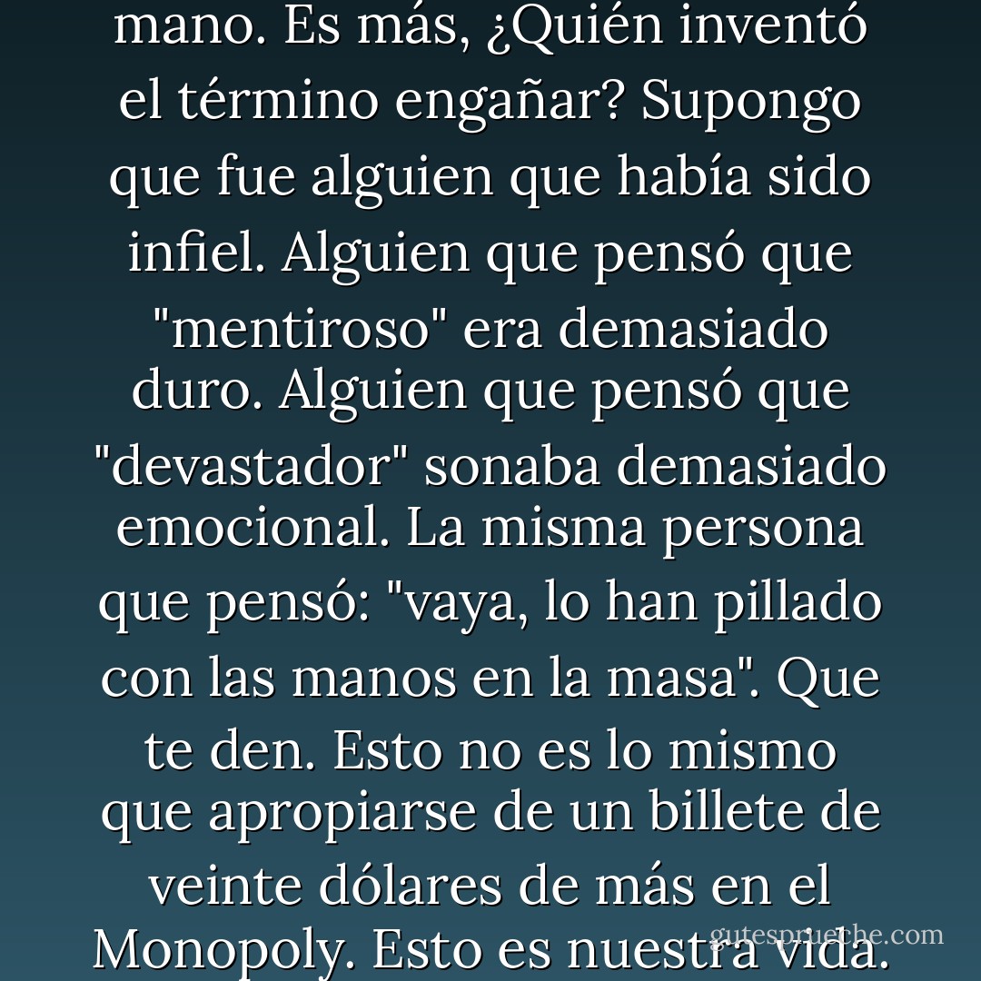 Lívido.<br />Que te den por engañarme. Que te den por reducirlo todo a la palabra "engañar". Como si fuera una partida de cartas y le echaras un vistazo a las que tengo en la mano. Es más, ¿Quién inventó el término engañar? Supongo que fue alguien que había sido infiel. Alguien que pensó que "mentiroso" era demasiado duro. Alguien que pensó que "devastador" sonaba demasiado emocional. La misma persona que pensó: "vaya, lo han pillado con las manos en la masa". Que te den. Esto no es lo mismo que apropiarse de un billete de veinte dólares de más en el Monopoly. Esto es nuestra vida. Te has cargado nuestra vida. Eres mucho peor que un mentiroso. Has matado algo. Y para colmo lo has hecho por la espalda. - David Levithan