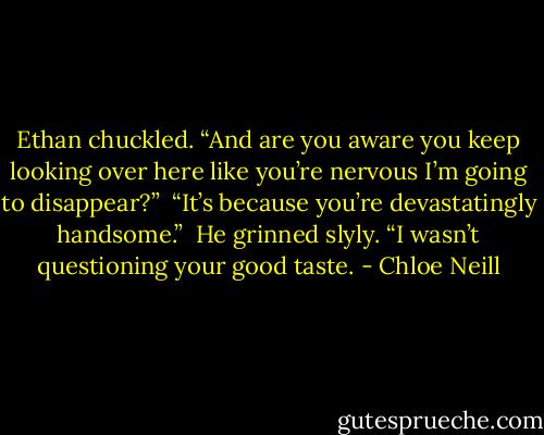 Ethan chuckled. “And are you aware you keep looking over here like you’re nervous I’m going to disappear?”<br /><br />“It’s because you’re devastatingly handsome.”<br /><br />He grinned slyly. “I wasn’t questioning your good taste. - Chloe Neill