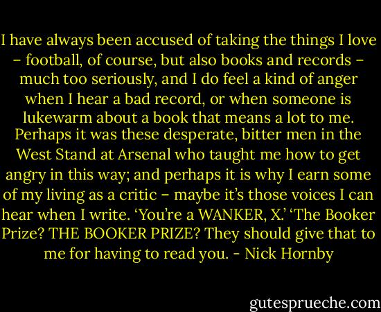 I have always been accused of taking the things I love – football, of course, but also books and records – much too seriously, and I do feel a kind of anger when I hear a bad record, or when someone is lukewarm about a book that means a lot to me. Perhaps it was these desperate, bitter men in the West Stand at Arsenal who taught me how to get angry in this way; and perhaps it is why I earn some of my living as a critic – maybe it’s those voices I can hear when I write. ‘You’re a WANKER, X.’ ‘The Booker Prize? THE BOOKER PRIZE? They should give that to me for having to read you. - Nick Hornby