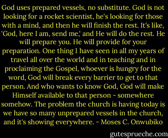 God uses prepared vessels, no substitute. God is not looking for a rocket scientist, he's looking for those with a mind, and then he will finish the rest. It's like, 'God, here I am, send me,' and He will do the rest. He will prepare you. He will provide for your preparation. One thing I have seen in all my years of travel all over the world and in teaching and in proclaiming the Gospel, whoever is hungry for the word, God will break every barrier to get to that person. And who wants to know God, God will make Himself available to that person - somewhere somehow. The problem the church is having today is we have so many unprepared vessels in the church, and it's showing everywhere. - Moses C. Onwubiko