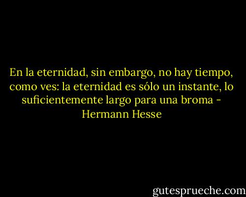 En la eternidad, sin embargo, no hay tiempo, como ves: la eternidad es sólo un instante, lo suficientemente largo para una broma - Hermann Hesse