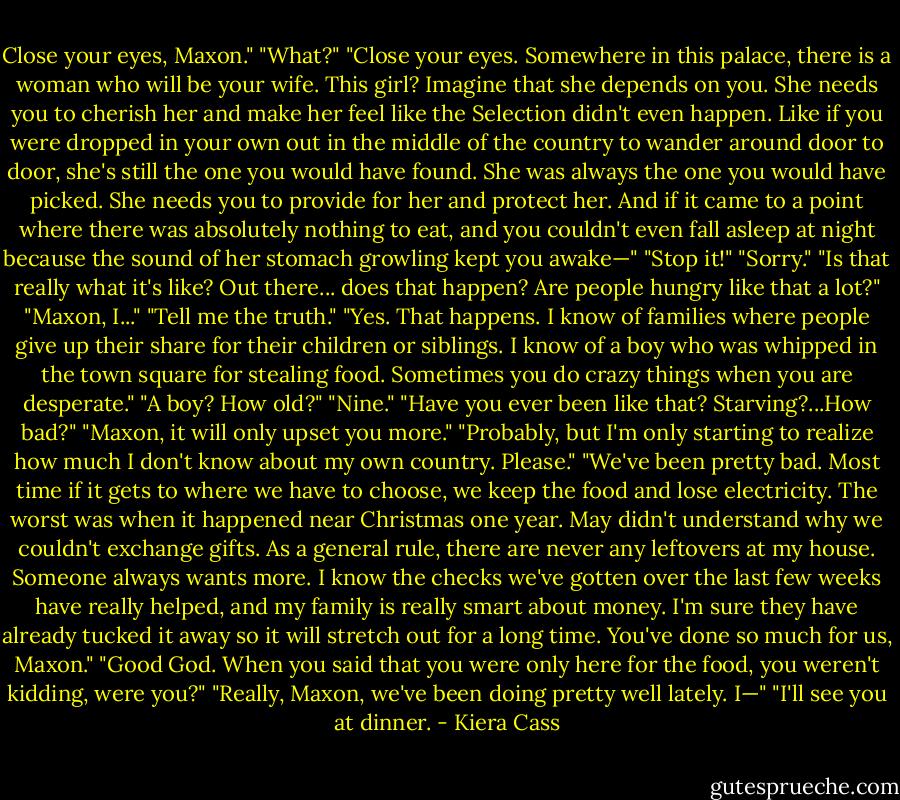 Close your eyes, Maxon."<br />"What?"<br />"Close your eyes.<br />Somewhere in this palace, there is a woman who will be your wife. This girl? Imagine that she depends on you. She needs you to cherish her and make her feel like the Selection didn't even happen. Like if you were dropped in your own out in the middle of the country to wander around door to door, she's still the one you would have found. She was always the one you would have picked. She needs you to provide for her and protect her. And if it came to a point where there was absolutely nothing to eat, and you couldn't even fall asleep at night because the sound of her stomach growling kept you awake—"<br />"Stop it!"<br />"Sorry."<br />"Is that really what it's like? Out there... does that happen? Are people hungry like that a lot?"<br />"Maxon, I..."<br />"Tell me the truth."<br />"Yes. That happens. I know of families where people give up their share for their children or siblings. I know of a boy who was whipped in the town square for stealing food. Sometimes you do crazy things when you are desperate."<br />"A boy? How old?"<br />"Nine."<br />"Have you ever been like that? Starving?...How bad?"<br />"Maxon, it will only upset you more."<br />"Probably, but I'm only starting to realize how much I don't know about my own country. Please."<br />"We've been pretty bad. Most time if it gets to where we have to choose, we keep the food and lose electricity. The worst was when it happened near Christmas one year. May didn't understand why we couldn't exchange gifts. As a general rule, there are never any leftovers at my house. Someone always wants more. I know the checks we've gotten over the last few weeks have really helped, and my family is really smart about money. I'm sure they have already tucked it away so it will stretch out for a long time. You've done so much for us, Maxon."<br />"Good God. When you said that you were only here for the food, you weren't kidding, were you?"<br />"Really, Maxon, we've been doing pretty well lately. I—"<br />"I'll see you at dinner. - Kiera Cass