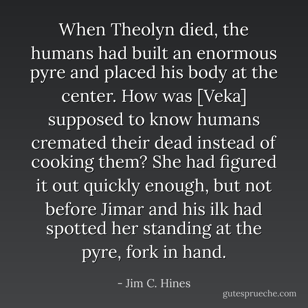 When Theolyn died, the humans had built an enormous pyre and placed his body at the center. How was [Veka] supposed to know humans cremated their dead instead of cooking them? She had figured it out quickly enough, but not before Jimar and his ilk had spotted her standing at the pyre, fork in hand. - Jim C. Hines