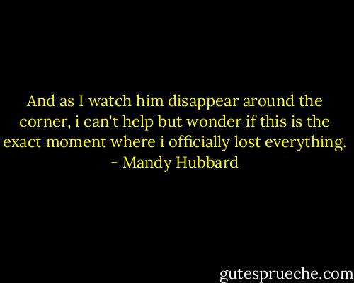 And as I watch him disappear around the corner, i can't help but wonder if this is the exact moment where i officially lost everything. - Mandy Hubbard