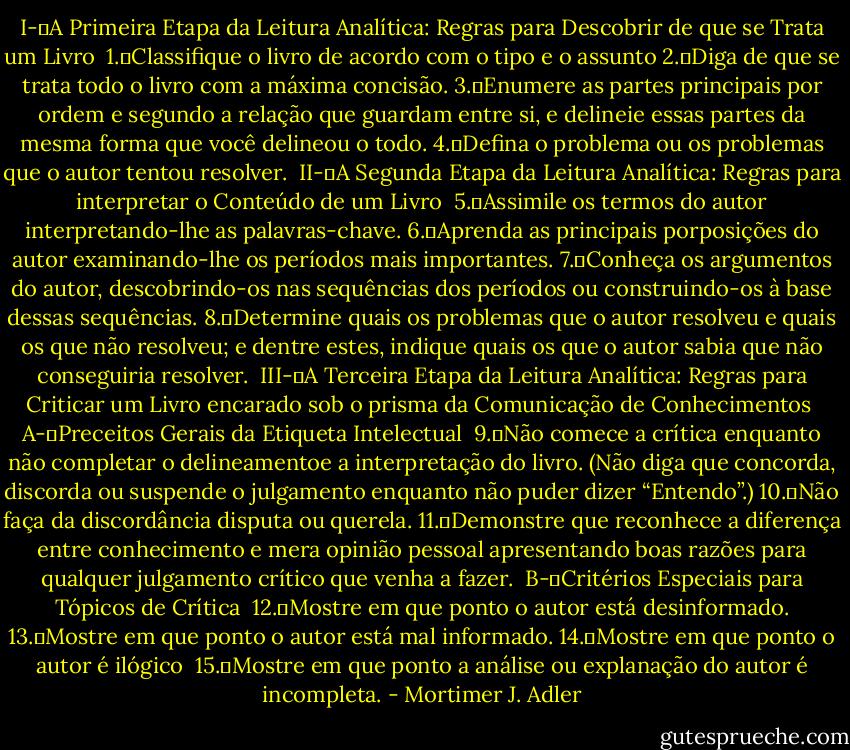 I-	A Primeira Etapa da Leitura Analítica: Regras para Descobrir de que se Trata um Livro<br /><br />1.	Classifique o livro de acordo com o tipo e o assunto<br />2.	Diga de que se trata todo o livro com a máxima concisão.<br />3.	Enumere as partes principais por ordem e segundo a relação que guardam entre si, e delineie essas partes da mesma forma que você delineou o todo.<br />4.	Defina o problema ou os problemas que o autor tentou resolver.<br /><br />II-	A Segunda Etapa da Leitura Analítica: Regras para interpretar o Conteúdo de um Livro<br /><br />5.	Assimile os termos do autor interpretando-lhe as palavras-chave.<br />6.	Aprenda as principais porposições do autor examinando-lhe os períodos mais importantes.<br />7.	Conheça os argumentos do autor, descobrindo-os nas sequências dos períodos ou construindo-os à base dessas sequências.<br />8.	Determine quais os problemas que o autor resolveu e quais os que não resolveu; e dentre estes, indique quais os que o autor sabia que não conseguiria resolver.<br /><br />III-	A Terceira Etapa da Leitura Analítica: Regras para Criticar um Livro encarado sob o prisma da Comunicação de Conhecimentos<br /><br />A-	Preceitos Gerais da Etiqueta Intelectual<br /><br />9.	Não comece a crítica enquanto não completar o delineamentoe a interpretação do livro. (Não diga que concorda, discorda ou suspende o julgamento enquanto não puder dizer “Entendo”.)<br />10.	Não faça da discordância disputa ou querela.<br />11.	Demonstre que reconhece a diferença entre conhecimento e mera opinião pessoal apresentando boas razões para qualquer julgamento crítico que venha a fazer.<br /><br />B-	Critérios Especiais para Tópicos de Crítica<br /><br />12.	Mostre em que ponto o autor está desinformado.<br />13.	Mostre em que ponto o autor está mal informado.<br />14.	Mostre em que ponto o autor é ilógico <br />15.	Mostre em que ponto a análise ou explanação do autor é incompleta. - Mortimer J. Adler