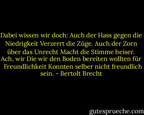 Dabei wissen wir doch:<br />Auch der Hass gegen die Niedrigkeit<br />Verzerrt die Züge.<br />Auch der Zorn über das Unrecht<br />Macht die Stimme heiser. Ach, wir<br />Die wir den Boden bereiten wollten für <br /> Freundlichkeit<br />Konnten selber nicht freundlich sein. - Bertolt Brecht