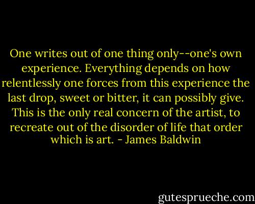 One writes out of one thing only--one's own experience. Everything depends on how relentlessly one forces from this experience the last drop, sweet or bitter, it can possibly give. This is the only real concern of the artist, to recreate out of the disorder of life that order which is art. - James Baldwin