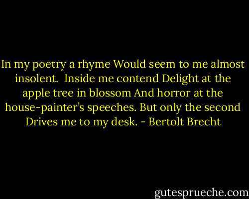 In my poetry a rhyme<br />Would seem to me almost insolent.<br /><br />Inside me contend<br />Delight at the apple tree in blossom<br />And horror at the house-painter’s speeches.<br />But only the second<br />Drives me to my desk. - Bertolt Brecht