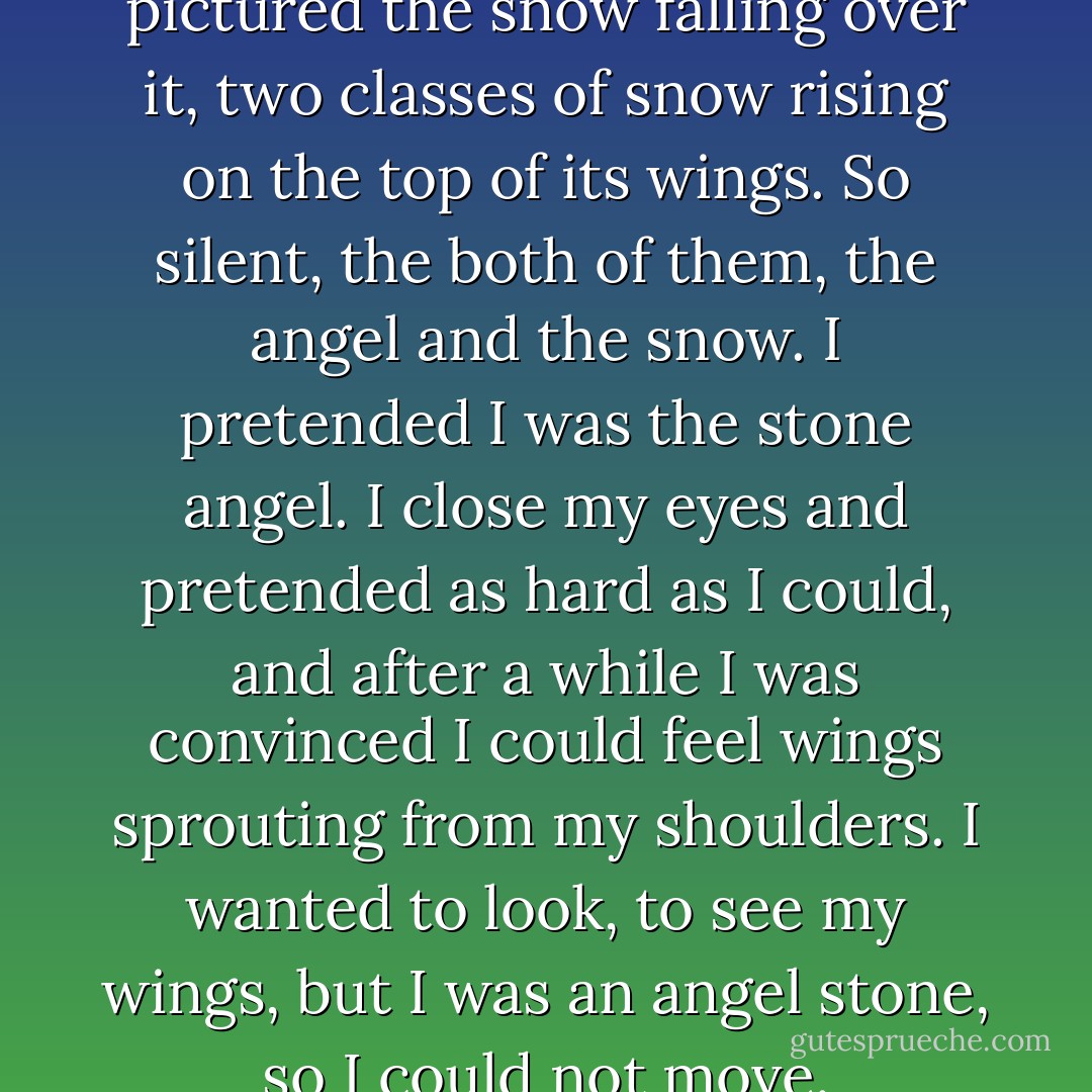 I thought of the stone angel. I pictured the snow falling over it, two classes of snow rising on the top of its wings. So silent, the both of them, the angel and the snow. I pretended I was the stone angel. I close my eyes and pretended as hard as I could, and after a while I was convinced I could feel wings sprouting from my shoulders. I wanted to look, to see my wings, but I was an angel stone, so I could not move. - Jerry Spinelli
