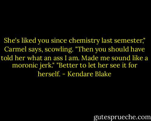She's liked you since chemistry last semester," Carmel says, scowling.<br />"Then you should have told her what an ass I am. Made me sound like a moronic jerk."<br />"Better to let her see it for herself. - Kendare Blake