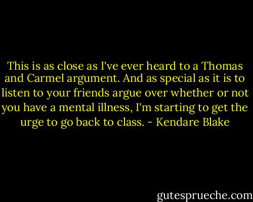 This is as close as I've ever heard to a Thomas and Carmel argument. And as special as it is to listen to your friends argue over whether or not you have a mental illness, I'm starting to get the urge to go back to class. - Kendare Blake