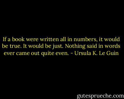 If a book were written all in numbers, it would be true. It would be just. Nothing said in words ever came out quite even. - Ursula K. Le Guin
