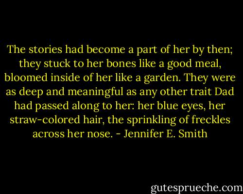 The stories had become a part of her by then; they stuck to her bones like a good meal, bloomed inside of her like a garden. They were as deep and meaningful as any other trait Dad had passed along to her: her blue eyes, her straw-colored hair, the sprinkling of freckles across her nose. - Jennifer E. Smith
