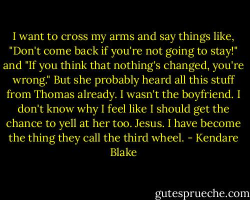 I want to cross my arms and say things like, "Don't come back if you're not going to stay!" and "If you think that nothing's changed, you're wrong." But she probably heard all this stuff from Thomas already. I wasn't the boyfriend. I don't know why I feel like I should get the chance to yell at her too.<br />Jesus. I have become the thing they call the third wheel. - Kendare Blake