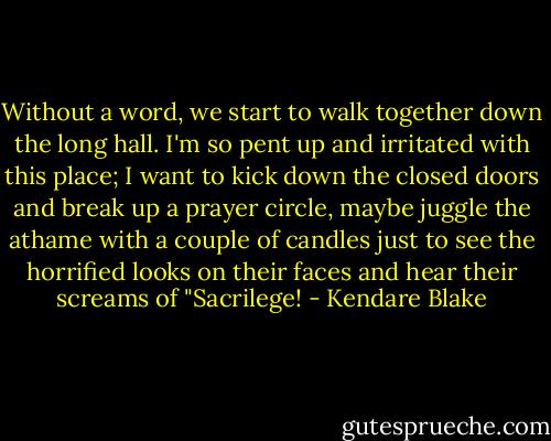 Without a word, we start to walk together down the long hall. I'm so pent up and irritated with this place; I want to kick down the closed doors and break up a prayer circle, maybe juggle the athame with a couple of candles just to see the horrified looks on their faces and hear their screams of "Sacrilege! - Kendare Blake