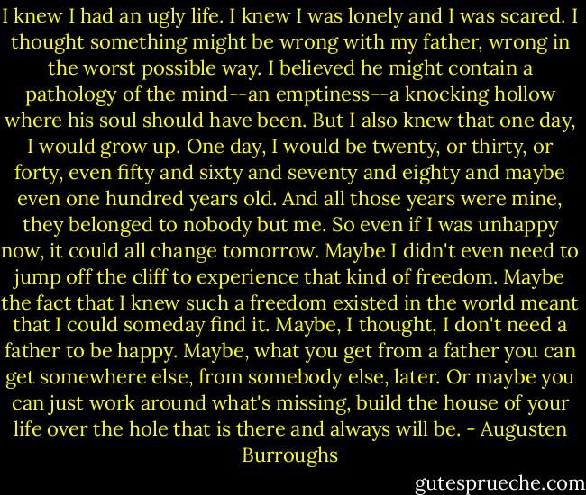 I knew I had an ugly life. I knew I was lonely and I was scared. I thought something might be wrong with my father, wrong in the worst possible way. I believed he might contain a pathology of the mind--an emptiness--a knocking hollow where his soul should have been. But I also knew that one day, I would grow up. One day, I would be twenty, or thirty, or forty, even fifty and sixty and seventy and eighty and maybe even one hundred years old. And all those years were mine, they belonged to nobody but me. So even if I was unhappy now, it could all change tomorrow. Maybe I didn't even need to jump off the cliff to experience that kind of freedom. Maybe the fact that I knew such a freedom existed in the world meant that I could someday find it.<br />Maybe, I thought, I don't need a father to be happy. Maybe, what you get from a father you can get somewhere else, from somebody else, later. Or maybe you can just work around what's missing, build the house of your life over the hole that is there and always will be. - Augusten Burroughs