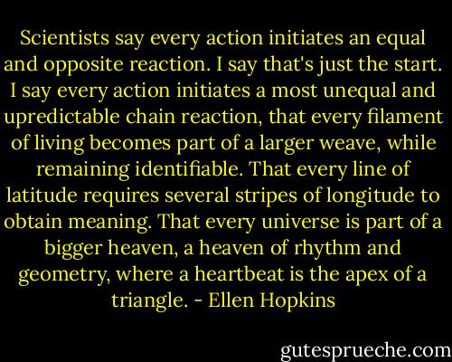 Scientists say every action initiates an equal and opposite reaction. I say that's just the start. I say every action initiates a most unequal and upredictable chain reaction, that every filament of living becomes part of a larger weave, while remaining identifiable. That every line of latitude requires several stripes of longitude to obtain meaning. That every universe is part of a bigger heaven, a heaven of rhythm and geometry, where a heartbeat is the apex of a triangle. - Ellen Hopkins
