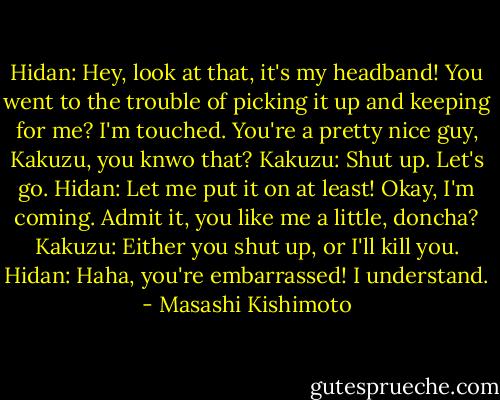 Hidan: Hey, look at that, it's my headband! You went to the trouble of picking it up and keeping for me? I'm touched. You're a pretty nice guy, Kakuzu, you knwo that?<br />Kakuzu: Shut up. Let's go.<br />Hidan: Let me put it on at least! Okay, I'm coming. Admit it, you like me a little, doncha?<br />Kakuzu: Either you shut up, or I'll kill you.<br />Hidan: Haha, you're embarrassed! I understand. - Masashi Kishimoto