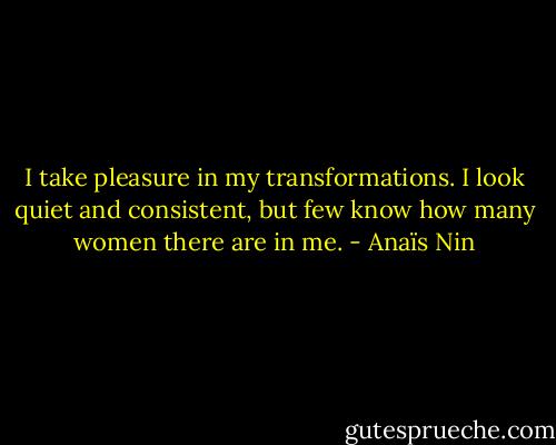 I take pleasure in my transformations. I look quiet and consistent, but few know how many women there are in me. - Anaïs Nin