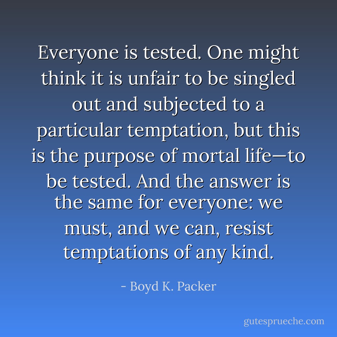 Everyone is tested. One might think it is unfair to be singled out and subjected to a particular temptation, but this is the purpose of mortal life—to be tested. And the answer is the same for everyone: we must, and we can, resist temptations of any kind. - Boyd K. Packer