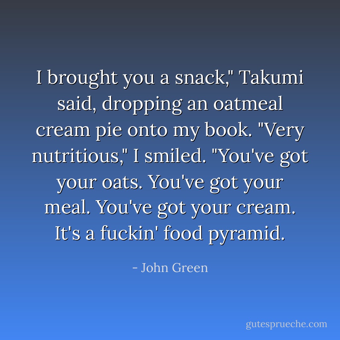 I brought you a snack," Takumi said, dropping an oatmeal cream pie onto my book.<br />"Very nutritious," I smiled.<br />"You've got your oats. You've got your meal. You've got your cream. It's a fuckin' food pyramid. - John Green