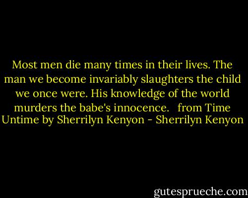 Most men die many times in their lives. The man we become invariably slaughters the child we once were. His knowledge of the world murders the babe's innocence. <br /><br />from Time Untime by Sherrilyn Kenyon - Sherrilyn Kenyon