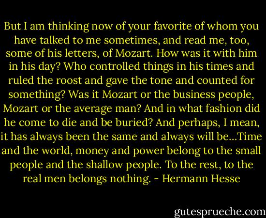 But I am thinking now of your favorite of whom you have talked to me sometimes, and read me, too, some of his letters, of Mozart. How was it with him in his day? Who controlled things in his times and ruled the roost and gave the tone and counted for something? Was it Mozart or the business people, Mozart or the average man? And in what fashion did he come to die and be buried? And perhaps, I mean, it has always been the same and always will be…Time and the world, money and power belong to the small people and the shallow people. To the rest, to the real men belongs nothing. - Hermann Hesse