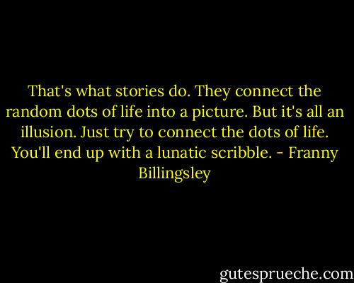 That's what stories do. They connect the random dots of life into a picture. But it's all an illusion. Just try to connect the dots of life. You'll end up with a lunatic scribble. - Franny Billingsley