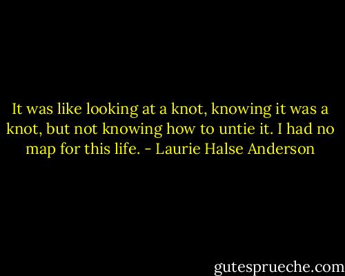 It was like looking at a knot, knowing it was a knot, but not knowing how to untie it. I had no map for this life. - Laurie Halse Anderson