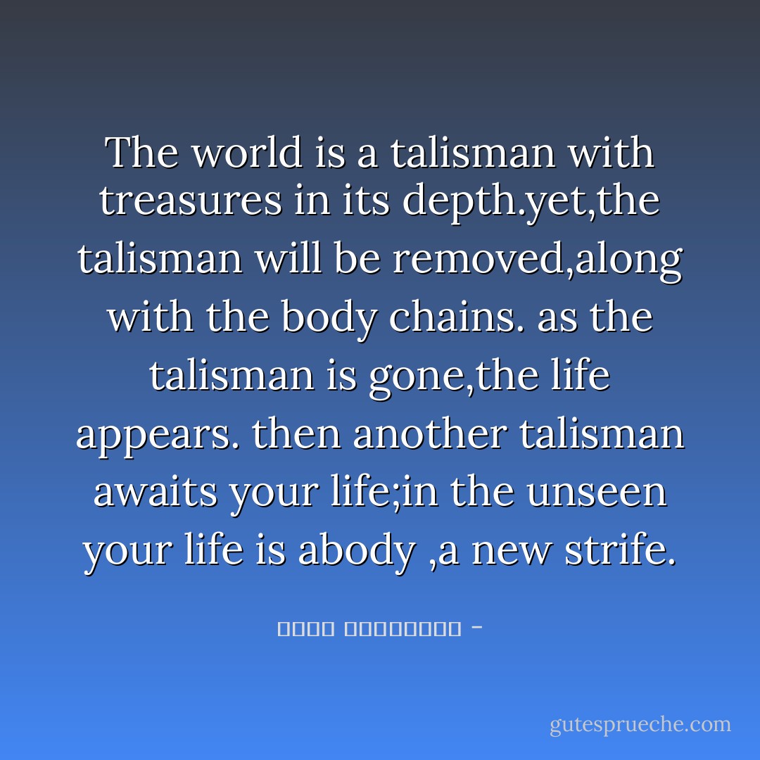 The world is a talisman with treasures in its depth.yet,the talisman will be removed,along with the body chains.<br />as the talisman is gone,the life appears.<br />then another talisman awaits your life;in the unseen your life is abody ,a new strife. - عطار نیشابوری