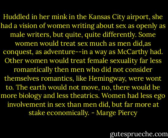 Huddled in her mink in the Kansas City airport, she had a vision of women writing about sex as openly as male writers, but quite, quite differently. Some women would treat sex much as men did,as conquest, as adventure--in a way as McCarthy had. Other women would treat female sexuality far less romantically then men who did not consider themselves romantics, like Hemingway, were wont to. The earth would not move, no, there would be more biology and less theatrics. Women had less ego involvement in sex than men did, but far more at stake economically. - Marge Piercy