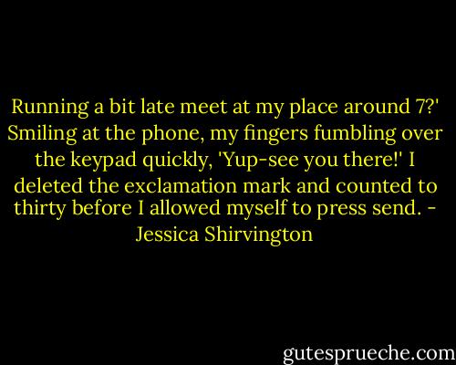 Running a bit late meet at my place around 7?'<br />Smiling at the phone, my fingers fumbling over the keypad quickly,<br />'Yup-see you there!'<br />I deleted the exclamation mark and counted to thirty before I allowed myself to press send. - Jessica Shirvington